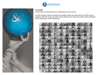 IntensiteitDe intensiteit van &samhoud komt tot uitdrukking via onze mensen.Je hoeft niet alles te doen en overal ja op te zeggen. Maar wat je doet, doe je met 100% inzet en aandacht. Daarmee vind je ook balans. Want ontspanning en inspanning moeten elkaar afwisselen: 100% inspanning en 100% ontspanning.  