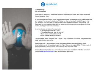 AuthenticityWe are ourselves. At &samhoud, everyone’s authenticity is valued and developed further. And this is expressed through personal vision. A good personal vision helps you to establish your reason for existence and to make choices that are important for you and that suit you. This can be attained by clearly establishing who you are, what you want and what you are capable of. You are then connected with yourself. The better you are connected with yourself, the better you can connect with other people. And that makes you happier and more successful. A personal vision consists of four elements: 	•  The higher goal: why do I exist?	•  The audacious goal: what do I aim for?	•  Core values: what do I stand for?	•  Core qualities: what do I excel at? Taken together, these four parts form a whole -  they supplement each other, complement each other and reinforce each other. Linking everyone’s personal vision to the organisational vision is a very powerful tool in organisations, which stimulates entrepreneurship and personal responsibility. At &samhoud, all employees have a personal vision; our customers also frequently use it. Indeed, the development of your personal vision is now also available to individual consumers through www.persoonlijkevisie.nl and personal vision workshops. 