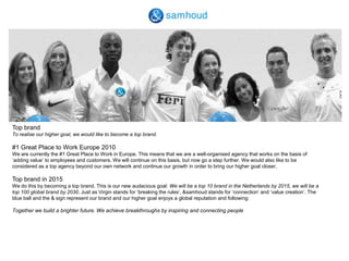 Top brandTo realise our higher goal, we would like to become a top brand.#1 Great Place to Work Europe 2010We are currently the #1 Great Place to Work in Europe. This means that we are a well-organised agency that works on the basis of ‘adding value’ to employees and customers. We will continue on this basis, but now go a step further. We would also like to be considered as a top agency beyond our own network and continue our growth in order to bring our higher goal closer.  Top brand in 2015We do this by becoming a top brand. This is our new audacious goal: We will be a top 10 brand in the Netherlands by 2015, we will be a top 100 global brand by 2030. Just as Virgin stands for ‘breaking the rules’, &samhoud stands for ‘connection’ and ‘value creation’. The blue ball and the & sign represent our brand and our higher goal enjoys a global reputation and following:  Together we build a brighter future. We achieve breakthroughs by inspiring and connecting people