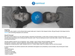 InspiringSustainable value creation is only achieved when people really want it, based on their deepest motives. We get through to that deeper level by inspiring and connecting employees and customers.  Usual Unusual We inspire people based on our core values intensity, authenticity and friendship. In other words, by being ourselves. We call that ‘usual unusual’ since usual things such as being yourself may seem usual. They are anything but usual in every day reality, however. Not many people are actually themselves. That also applies to themes such as leadership, vision, strategy, culture change, sharing knowledge, personal development, connection, customer satisfaction, paternity leave, wellness at work, good nutrition, energy management, entrepreneurship, health, discipline and so on. If these matters need to be realised, they turn out to be unusual. In order to clarify this, we confront customers with combinations that appear to be contradictory, but are actually a very normal part of value creation:  • fun & performance• people & profit• business & spirituality• freedom & responsibility• reason & passion.
