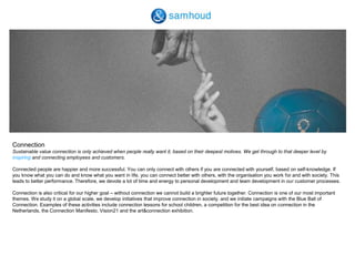 ConnectionSustainable value connection is only achieved when people really want it, based on their deepest motives. We get through to that deeper level by inspiring and connecting employees and customers. Connected people are happier and more successful. You can only connect with others if you are connected with yourself, based on self-knowledge. If you know what you can do and know what you want in life, you can connect better with others, with the organisation you work for and with society. This leads to better performance. Therefore, we devote a lot of time and energy to personal development and team development in our customer processes. Connection is also critical for our higher goal – without connection we cannot build a brighter future together. Connection is one of our most important themes. We study it on a global scale, we develop initiatives that improve connection in society, and we initiate campaigns with the Blue Ball of Connection. Examples of these activities include connection lessons for school children, a competition for the best idea on connection in the Netherlands, the Connection Manifesto, Vision21 and the art&connection exhibition.