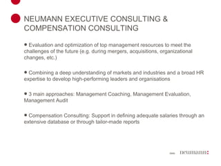 NEUMANN EXECUTIVE CONSULTING & COMPENSATION CONSULTING Evaluation and optimization of top management resources to meet the challenges of the future (e.g. during mergers, acquisitions, organizational changes, etc.) Combining a deep understanding of markets and industries and a broad HR expertise to develop high-performing leaders and organisations 3 main approaches: Management Coaching, Management Evaluation, Management Audit Compensation Consulting: Support in defining adequate salaries through an extensive database or through tailor-made reports 