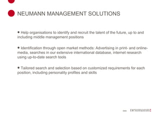 NEUMANN MANAGEMENT SOLUTIONS Help organisations to identify and recruit the talent of the future, up to and including middle management positions Identification through open market methods: Advertising in print- and online-media, searches in our extensive international database, internet research using up-to-date search tools Tailored search and selection based on  customized requirements for each position, including personality profiles and skills 