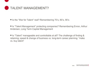 TALENT MANAGEMENT? Is the “War for Talent” real? Remembering 70’s, 80’s, 90’s Is “Talent Management” protecting companies? Remembering Enron, Arthur Andersen, Long Term Capital Management Is “Talent” manageable and controllable at all? The challenge of finding & retaining; speed & change of business vs. long-term career planning; “make vs. buy talent” 