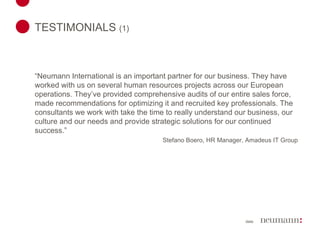 TESTIMONIALS  (1)   “ Neumann International is an important partner for our business. They have worked with us on several human resources projects across our European operations. They’ve provided comprehensive audits of our entire sales force, made recommendations for optimizing it and recruited key professionals. The consultants we work with take the time to really understand our business, our culture and our needs and provide strategic solutions for our continued success.” Stefano Boero, HR Manager, Amadeus IT Group 