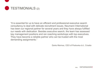 TESTIMONIALS  (2)   “ It is essential for us to have an efficient and professional executive search consultancy to deal with delicate recruitment issues. Neumann International has been our regional partner for several years and they have always fulfilled our needs with dedication. Besides executive search, the team has assessed key management positions and ran coaching workshops with top executives. They have become a reliable partner who can be trusted with the most demanding assignments.” Darko Marinac, CEO of Podravka d.d., Croatia 