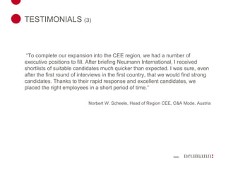 TESTIMONIALS  (3)    “ To complete our expansion into the CEE region, we had a number of executive positions to fill. After briefing Neumann International, I received shortlists of suitable candidates much quicker than expected. I was sure, even after the first round of interviews in the first country, that we would find strong candidates. Thanks to their rapid response and excellent candidates, we placed the right employees in a short period of time.”   Norbert W. Scheele, Head of Region CEE, C&A Mode, Austria 
