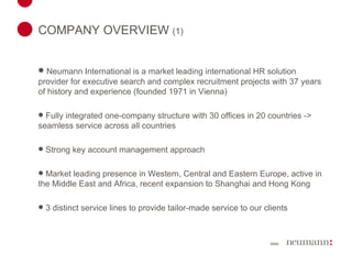 COMPANY OVERVIEW  (1) Neumann International is a market leading international HR solution provider for executive search and complex recruitment projects with 37 years of history and experience (founded 1971 in Vienna) Fully integrated one-company structure with 30 offices in 20 countries -> seamless service across all countries Strong key account management approach Market leading presence in Western, Central and Eastern Europe, active in the Middle East and Africa, recent expansion to Shanghai and Hong Kong 3 distinct service lines to provide tailor-made service to our clients 