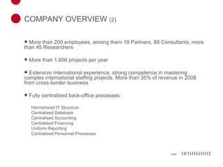 COMPANY OVERVIEW  (2) More than 200 employees, among them 19 Partners, 88 Consultants, more than 45 Researchers More than 1.600 projects per year Extensive international experience, strong competence in mastering complex international staffing projects. More than 35% of revenue in 2008 from cross-border business Fully centralised back-office processes: Harmonized IT Structure Centralised Database Centralised Accounting Centralised Financing Uniform Reporting Centralised Personnel Processes 