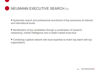 NEUMANN EXECUTIVE SEARCH  (1) Systematic search and professional recruitment of top executives at national and international levels Identification of key candidates through a combination of research, networking, market intelligence and in-depth market know-how Combining a global network with local expertise to match top talent with top organisations 