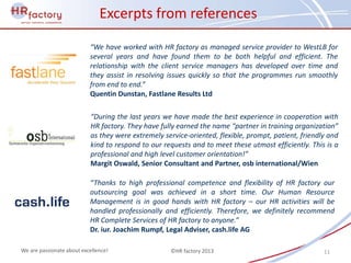 Excerpts from references

                           “We have worked with HR factory as managed service provider to WestLB for
                           several years and have found them to be both helpful and efficient. The
                           relationship with the client service managers has developed over time and
                           they assist in resolving issues quickly so that the programmes run smoothly
                           from end to end.”
                           Quentin Dunstan, Fastlane Results Ltd

                           “During the last years we have made the best experience in cooperation with
                           HR factory. They have fully earned the name “partner in training organization”
                           as they were extremely service-oriented, flexible, prompt, patient, friendly and
                           kind to respond to our requests and to meet these utmost efficiently. This is a
                           professional and high level customer orientation!”
                           Margit Oswald, Senior Consultant and Partner, osb international/Wien

                           “Thanks to high professional competence and flexibility of HR factory our
                           outsourcing goal was achieved in a short time. Our Human Resource
                           Management is in good hands with HR factory – our HR activities will be
                           handled professionally and efficiently. Therefore, we definitely recommend
                           HR Complete Services of HR factory to anyone.”
                           Dr. iur. Joachim Rumpf, Legal Adviser, cash.life AG

We are passionate about excellence!                 ©HR factory 2013                                  11
 