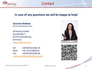 Contact

             In case of any questions we will be happy to help!

          Susanne Ambros
          Director Marketing & Sales


          HR factory GmbH
          Kanalstraβe 7
          85774 Unterföhring
          Germany
          www.hrfactory.com

          Tel:     +49 89 9213106-19
          Mob:     +49 176 21890552
          Fax:     +49 89 9213106-99
          susanne.ambros@hrfactory.com


We are passionate about excellence!      ©HR factory 2013         13
 