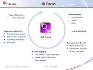 HR Focus

        Process Optimization                                                         HR Consultation
        •   Launch action plan                                                       •     Business vision
                                                                                     •     Mission
                                                                                     •     Goals



Suggestions & Solutions                                                                    Structural Planning
•    Translate diagnostic data
•    Determine fixing methods                         HR Focus
•    Supporting techniques
•    Action plan                                                                 Process Analysis & Audit
                                                                                 •       Process optimization
                                                                                 •       Systematic & objective
                                          Problem diagnosis                              process assessment
                                          •   Confirm root cause & investigate
                                          •   Review existing information
                                          •   Result analysis


    We are passionate about excellence!                     ©HR factory 2013                                     7
 