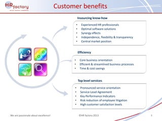 Customer benefits
                                                    Insourcing know-how
                                                •     Experienced HR professionals
                                                •     Optimal software solutions
                                                •     Synergy effects
                                                •     Independence, flexibility & transparency
                                                •     Central market position


                                                    Efficiency

                                            •        Core business orientation
                                            •        Efficient & streamlined business processes
                                            •        Time & cost savings


                                                    Top level services

                                            •        Pronounced service orientation
                                            •        Service-Level Agreement
                                            •        Key Performance Indicators
                                            •        Risk reduction of employee litigation
                                            •        High customer satisfaction levels


We are passionate about excellence!                 ©HR factory 2013                              8
 