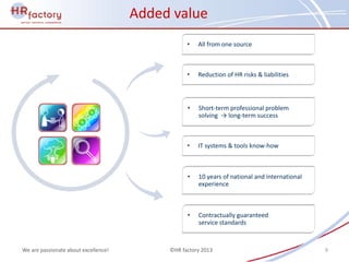 Added value
                                                 •   All from one source



                                                 •   Reduction of HR risks & liabilities



                                                 •   Short-term professional problem
                                                     solving → long-term success



                                                 •   IT systems & tools know-how



                                                 •   10 years of national and international
                                                     experience



                                                 •   Contractually guaranteed
                                                     service standards


We are passionate about excellence!        ©HR factory 2013                                   9
 