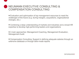 NEUMANN EXECUTIVE CONSULTING & COMPENSATION CONSULTING Evaluation and optimization of top management resources to meet the challenges of the future (e.g. during mergers, acquisitions, organizational changes, etc.) Combining a deep understanding of markets and industries and a broad HR expertise to develop high-performing leaders and organisations 3 main approaches: Management Coaching, Management Evaluation, Management Audit Compensation Consulting: Support in defining adequate salaries through an extensive database or through tailor-made reports 