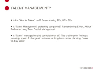 TALENT MANAGEMENT? Is the “War for Talent” real? Remembering 70’s, 80’s, 90’s Is “Talent Management” protecting companies? Remembering Enron, Arthur Anderson, Long Term Capital Management Is “Talent” manageable and controllable at all? The challenge of finding & retaining; speed & change of business vs. long-term career planning; “make vs. buy talent” 