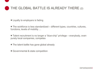THE GLOBAL BATTLE IS ALREADY THERE  (2) Loyalty to employers is fading The workforce is less standardized – different types, countries, cultures, functions, levels of mobility … Talent recruitment is no longer a “blue-chip” privilege – everybody, even purely local companies, competes The talent battle has gone global already Governmental & state competition 