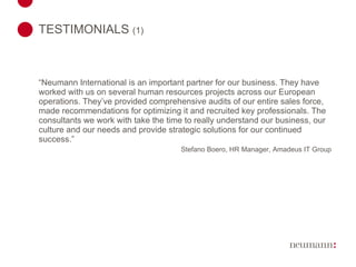 TESTIMONIALS  (1)   “ Neumann International is an important partner for our business. They have worked with us on several human resources projects across our European operations. They’ve provided comprehensive audits of our entire sales force, made recommendations for optimizing it and recruited key professionals. The consultants we work with take the time to really understand our business, our culture and our needs and provide strategic solutions for our continued success.” Stefano Boero, HR Manager, Amadeus IT Group 