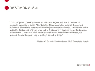 TESTIMONIALS  (3)    “ To complete our expansion into the CEE region, we had a number of executive positions to fill. After briefing Neumann International, I received shortlists of suitable candidates much quicker than expected. I was sure, even after the first round of interviews in the first country, that we would find strong candidates. Thanks to their rapid response and excellent candidates, we placed the right employees in a short period of time.”   Norbert W. Scheele, Head of Region CEE, C&A Mode, Austria 