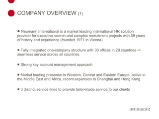 COMPANY OVERVIEW  (1) Neumann International is a market leading international HR solution provider for executive search and complex recruitment projects with 3 9  years of history and experience (founded 1971 in Vienna) Fully integrated one-company structure with 30 offices in 20 countries -> seamless service across all countries Strong key account management approach Market leading presence in Western, Central and Eastern Europe, active in the Middle East and Africa, recent expansion to Shanghai and Hong Kong 3 distinct service lines to provide tailor-made service to our clients 