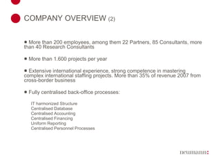 COMPANY OVERVIEW  (2) More than 200 employees, among them 22 Partners, 85 Consultants, more than 40 Research Consultants More than 1.600 projects per year Extensive international experience, strong competence in mastering complex international staffing projects. More than 35% of revenue 2007 from cross-border business Fully centralised back-office processes: IT harmonized Structure Centralised Database Centralised Accounting Centralised Financing Uniform Reporting Centralised Personnel Processes 
