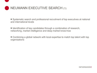 NEUMANN EXECUTIVE SEARCH  (1) Systematic search and professional recruitment of top executives at national and international levels Identification of key candidates through a combination of research, networking, market intelligence and deep market know-how Combining a global network with local expertise to match top talent with top organisations 