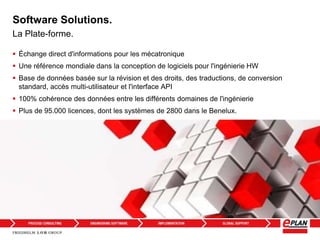 Software Solutions.
 Échange direct d'informations pour les mécatronique
 Une référence mondiale dans la conception de logiciels pour l'ingénierie HW
 Base de données basée sur la révision et des droits, des traductions, de conversion
standard, accès multi-utilisateur et l'interface API
 100% cohérence des données entre les différents domaines de l'ingénierie
 Plus de 95.000 licences, dont les systèmes de 2800 dans le Benelux.
La Plate-forme.
 