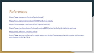 References
https://www.lineups.com/betting/fanduel/stock/
https://www.legalsportsreport.com/45669/fanduel-q3-results/
https://finance.yahoo.com/quote/PDYPF/profile?p=PDYPF
https://www.investopedia.com/articles/investing/122415/how-fanduel-and-draftkings-work.asp
https://www.wikiwand.com/en/FanDuel
https://www.reuters.com/article/us-paddy-power-m-a-fanduel/paddy-power-betfair-merging-u-s-business-
with-fanduel-idUSKCN1IO2LH
 