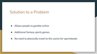 Solution to a Problem
● Allows people to gamble online
● Additional fantasy sports games
● No need to physically travel to the casino for sportsbooks
 