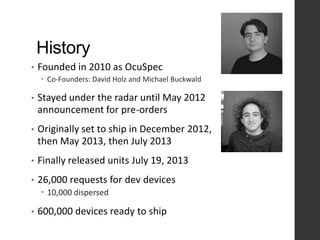 History
• Founded in 2010 as OcuSpec
 Co-Founders: David Holz and Michael Buckwald
• Stayed under the radar until May 2012
announcement for pre-orders
• Originally set to ship in December 2012,
then May 2013, then July 2013
• Finally released units July 19, 2013
• 26,000 requests for dev devices
 10,000 dispersed
• 600,000 devices ready to ship
 