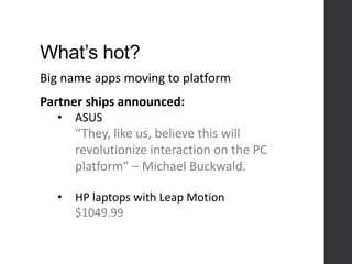 What’s hot?
Big name apps moving to platform
Partner ships announced:
• ASUS
“They, like us, believe this will
revolutionize interaction on the PC
platform” – Michael Buckwald.
• HP laptops with Leap Motion
$1049.99
 