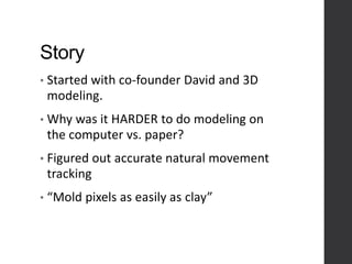 Story
• Started with co-founder David and 3D
modeling.
• Why was it HARDER to do modeling on
the computer vs. paper?
• Figured out accurate natural movement
tracking
• “Mold pixels as easily as clay”
 