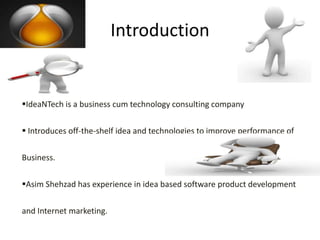 Introduction


IdeaNTech is a business cum technology consulting company

 Introduces off-the-shelf idea and technologies to improve performance of

Business.

Asim Shehzad has experience in idea based software product development

and Internet marketing.
 