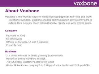 About Voxbone Voxbone is the market leader in worldwide geographical, toll- free and iNum telephone numbers. Voxbone enables communication service providers to extend their network reach internationally, rapidly and with limited costs. Company ,[object Object]