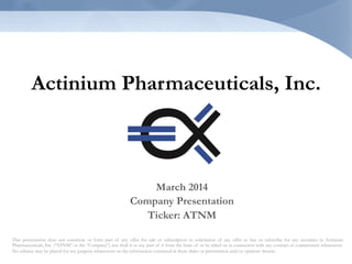 Actinium Pharmaceuticals, Inc.
This presentation does not constitute or form part of any offer for sale or subscription or solicitation of any offer to buy or subscribe for any securities in Actinium
Pharmaceuticals, Inc. (“ATNM” or the “Company”) nor shall it or any part of it form the basis of or be relied on in connection with any contract or commitment whatsoever.
No reliance may be placed for any purpose whatsoever on the information contained in these slides or presentation and/or opinions therein.
March 2014
Company Presentation
Ticker: ATNM
 