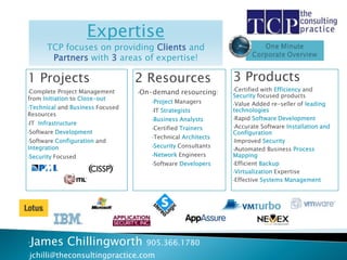 Expertise
         TCP focuses on providing Clients and
          Partners with 3 areas of expertise!

1 Projects                          2 Resources                   3 Products
                                                                  •Certified with Efficiency and
•Complete  Project Management       •On-demand      resourcing:
from Initiation to Close-out                                      Security focused products
                                       •Project   Managers        •Value Added re-seller of leading
•Technical   and Business Focused
                                       •IT   Strategists          technologies
Resources
                                       •Business    Analysts      •Rapid Software Development
•IT   Infrastructure
                                       •Certified   Trainers      •Accurate Software Installation and
•Software   Development                                           Configuration
                                       •Technical    Architects
•Software Configuration and                                       •Improved Security
Integration                            •Security   Consultants
                                                                  •Automated Business Process
                                       •Network     Engineers     Mapping
•Security   Focused
                                       •Software    Developers    •Efficient Backup

                                                                  •Virtualization Expertise

                                                                  •Effective Systems Management




•James          Chillingworth         905.366.1780
•jchilli@theconsultingpractice.com
 