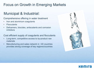 Focus on Growth in Emerging Markets

Municipal & Industrial:
Comprehensive offering in water treatment
•   Iron and aluminium coagulants
•   Flocculants
•   Defoamers, biocides, antiscalants and corrosion
    inhibitors

Cost efficient supply of coagulants and flocculants
•   Long-term, competitive access to by-product raw
    materials
•   Manufacturing and sales network in ~40 countries
    provides strong coverage of key regions/countries
 