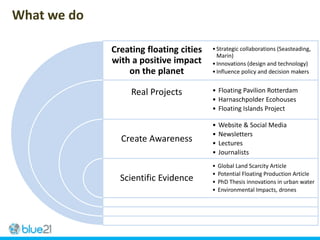 Creating floating cities
with a positive impact
on the planet
Real Projects
Create Awareness
Scientific Evidence
•Strategic collaborations (Seasteading,
Marin)
•Innovations (design and technology)
•Influence policy and decision makers
• Floating Pavilion Rotterdam
• Harnaschpolder Ecohouses
• Floating Islands Project
• Website & Social Media
• Newsletters
• Lectures
• Journalists
• Global Land Scarcity Article
• Potential Floating Production Article
• PhD Thesis innovations in urban water
• Environmental Impacts, drones
What we do
 
