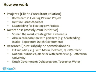  Projects (Client-Consultant relation)
• Rotterdam in Floating Pavilion Project
• Delft in Harnaschpolder
• Seasteading for Floating city Project
 Awareness (mostly own initiative)
• Spread the word, create global awareness
• Also in collaboration with partners (e.g. Seasteading
Instite, Topsectors Dutch Government)
 Research (joint subsidy or commissioned)
• EU Subsidies, e.g. with Marin, Deltares, DuraVermeer
• National Subsidies, alone or with partners e.g. Rotterdam
University
• Dutch Government: Deltaprogram, Topsector Water
How we work
 