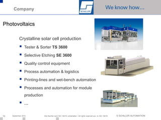Company


Photovoltaics

            Crystalline solar cell production
                Tester & Sorter TS 3600

                Selective Etching SE 3600

                Quality control equipment

                Process automation & logistics

                Printing-lines and wet-bench automation

                Processes and automation for module
                 production

                …


10   September 2010           Alle Rechte nach ISO 16016 vorbehalten / All rights reserved acc. to ISO 16016   © SCHILLER AUTOMATION
 