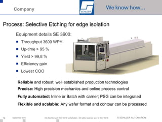 Company


Process: Selective Etching for edge isolation
        Equipment details SE 3600:
        ■ Throughput 3600 WPH
        ■ Up-time > 95 %
        ■ Yield > 99,8 %
        ■ Efficiency gain
        ■ Lowest COO

          Reliable and robust: well established production technologies
          Precise: High precision mechanics and online process control
          Fully automated: Inline or Batch with carrier; PSG can be integrated
          Flexible and scalable: Any wafer format and contour can be processed


12   September 2010     Alle Rechte nach ISO 16016 vorbehalten / All rights reserved acc. to ISO 16016   © SCHILLER AUTOMATION
 