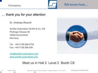 Company


… thank you for your attention

        Dr. Andreas Reischl

        Schiller Automation GmbH & Co. KG
        Pfullinger Strasse 58
        72820 Sonnenbühl
        Germany

        Tel: +49-7128-386-5755
        Fax: +49-7128-386-299

        info@schiller-automation.com
        www.schiller-automation.com

                      Meet us in Hall 2 Level 2 Booth C8

17   September 2010     Alle Rechte nach ISO 16016 vorbehalten / All rights reserved acc. to ISO 16016   © SCHILLER AUTOMATION
 