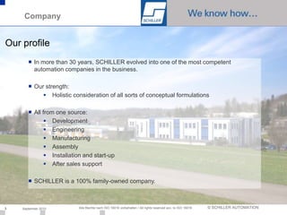 Company


Our profile
       ■ In more than 30 years, SCHILLER evolved into one of the most competent
         automation companies in the business.

       ■ Our strength:
             Holistic consideration of all sorts of conceptual formulations

       ■ All from one source:
               Development
               Engineering
               Manufacturing
               Assembly
               Installation and start-up
               After sales support

       ■ SCHILLER is a 100% family-owned company.



3   September 2010        Alle Rechte nach ISO 16016 vorbehalten / All rights reserved acc. to ISO 16016   © SCHILLER AUTOMATION
 