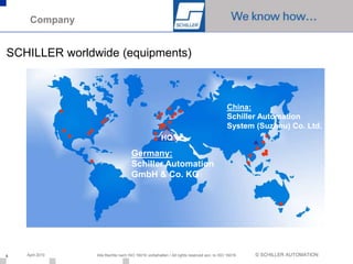 Company


SCHILLER worldwide (equipments)



                                                                                         China:
                                                                                         Schiller Automation
                                                                                         System (Suzhou) Co. Ltd.
                                                    HQ

                                    Germany:
                                    Schiller Automation
                                    GmbH & Co. KG




6   April 2010   Alle Rechte nach ISO 16016 vorbehalten / All rights reserved acc. to ISO 16016   © SCHILLER AUTOMATION
 