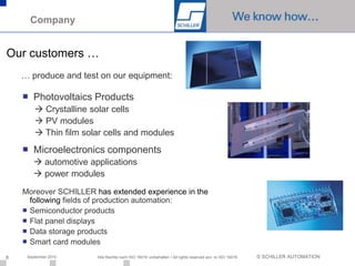 Company


Our customers …
    … produce and test on our equipment:

    ■ Photovoltaics Products
         Crystalline solar cells
         PV modules
         Thin film solar cells and modules
    ■ Microelectronics components
         automotive applications
         power modules
    Moreover SCHILLER has extended experience in the
      following fields of production automation:
    ■ Semiconductor products
    ■ Flat panel displays
    ■ Data storage products
    ■ Smart card modules
8    September 2010    Alle Rechte nach ISO 16016 vorbehalten / All rights reserved acc. to ISO 16016   © SCHILLER AUTOMATION
 
