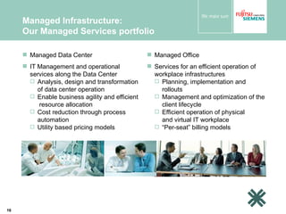 Managed Infrastructure:  Our Managed Services portfolio Managed Data Center IT Management and operational services along the Data Center Analysis, design and transformation of data center operation Enable business agility and efficient  resource allocation  Cost reduction through process automation Utility based pricing models Managed Office Services for an efficient operation of workplace infrastructures  Planning, implementation and rollouts Management and optimization of the client lifecycle Efficient operation of physical  and virtual IT workplace “ Per-seat” billing models 