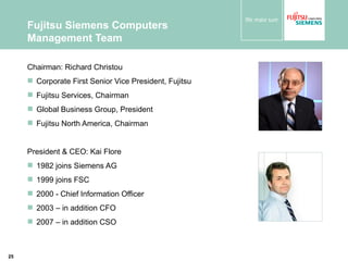 Fujitsu Siemens Computers Management Team Chairman: Richard Christou  Corporate First Senior Vice President, Fujitsu Fujitsu Services, Chairman Global Business Group, President Fujitsu North America, Chairman President & CEO: Kai Flore 1982 joins Siemens AG 1999 joins FSC 2000 - Chief Information Officer 2003 – in addition CFO 2007 – in addition CSO 