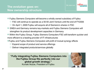 The evolution goes on:  New ownership structure Fujitsu Siemens Computers will become a wholly owned subsidiary of Fujitsu  FSC will continue to operate as a 50:50 Joint Venture until the end of FY2008 On April 1, 2009 Fujitsu will acquire all of Siemens’s shares in FSC  EMEA and Germany remains key-markets  and Fujitsu Siemens Computers will strengthen its product development capacities in Germany Within the Fujitsu Group,  Fujitsu Siemens Computers   FSC will transform quicker and more efficient to a leading provider of IT infrastructures  Fujitsu and Fujitsu Siemens Computers will profit of mutual synergy effects  Expand scope of product and service offerings  Deliver integrated products/services globally “ Fully integrating Fujitsu Siemens Computers into the Fujitsu Group fits perfectly into our  global growth strategy.”   Kuniaki Nozoe, President of Fujitsu  