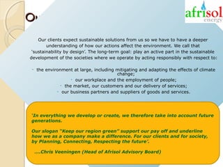 Our clear CSR strategy
Our clients expect sustainable solutions from us so we have to have a deeper
understanding of how our actions affect the environment. We call that
‘sustainability by design’. The long-term goal: play an active part in the sustainable
development of the societies where we operate by acting responsibly with respect to:
•

the environment at large, including mitigating and adapting the effects of climate
change;
• our workplace and the employment of people;
• the market, our customers and our delivery of services;
• our business partners and suppliers of goods and services.

‘In everything we develop or create, we therefore take into account future
generations.
Our slogan “Keep our region green” support our pay off and underline
how we as a company make a difference. For our clients and for society,
by Planning, Connecting, Respecting the future’.
….Chris Veeningen (Head of Afrisol Advisory Board)

 